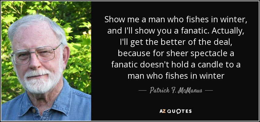 Show me a man who fishes in winter, and I'll show you a fanatic. Actually, I'll get the better of the deal, because for sheer spectacle a fanatic doesn't hold a candle to a man who fishes in winter - Patrick F. McManus
