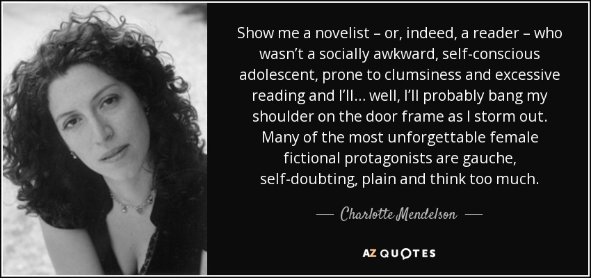 Show me a novelist – or, indeed, a reader – who wasn’t a socially awkward, self-conscious adolescent, prone to clumsiness and excessive reading and I’ll… well, I’ll probably bang my shoulder on the door frame as I storm out. Many of the most unforgettable female fictional protagonists are gauche, self-doubting, plain and think too much. - Charlotte Mendelson