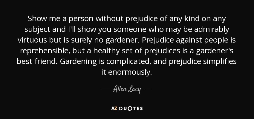 Show me a person without prejudice of any kind on any subject and I'll show you someone who may be admirably virtuous but is surely no gardener. Prejudice against people is reprehensible, but a healthy set of prejudices is a gardener's best friend. Gardening is complicated, and prejudice simplifies it enormously. - Allen Lacy