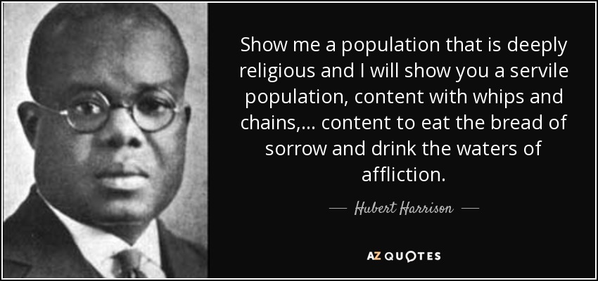 Show me a population that is deeply religious and I will show you a servile population, content with whips and chains, ... content to eat the bread of sorrow and drink the waters of affliction. - Hubert Harrison
