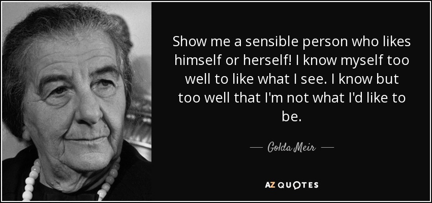 Show me a sensible person who likes himself or herself! I know myself too well to like what I see. I know but too well that I'm not what I'd like to be. - Golda Meir