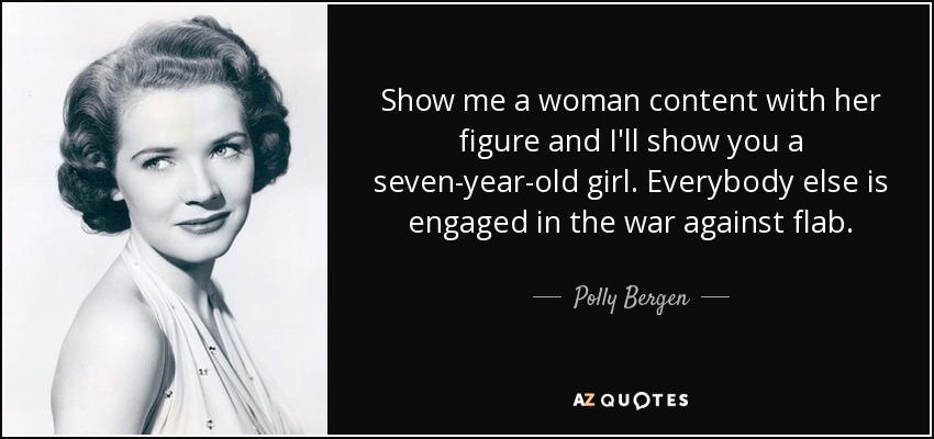 Show me a woman content with her figure and I'll show you a seven-year-old girl. Everybody else is engaged in the war against flab. - Polly Bergen