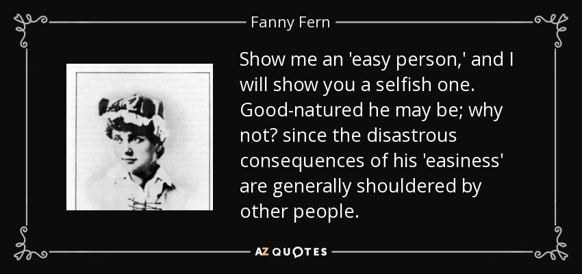 Show me an 'easy person,' and I will show you a selfish one. Good-natured he may be; why not? since the disastrous consequences of his 'easiness' are generally shouldered by other people. - Fanny Fern