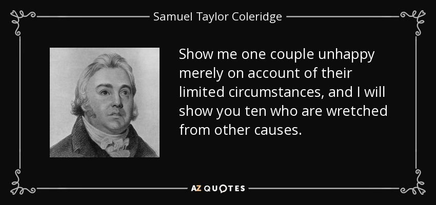 Show me one couple unhappy merely on account of their limited circumstances, and I will show you ten who are wretched from other causes. - Samuel Taylor Coleridge