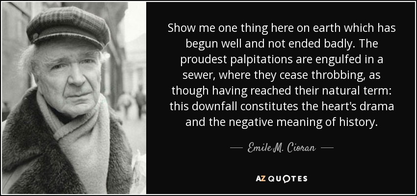 Show me one thing here on earth which has begun well and not ended badly. The proudest palpitations are engulfed in a sewer, where they cease throbbing, as though having reached their natural term: this downfall constitutes the heart's drama and the negative meaning of history. - Emile M. Cioran