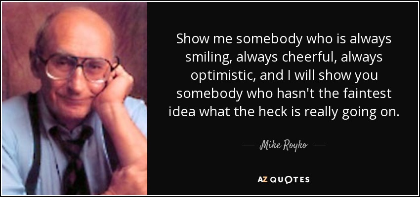 Show me somebody who is always smiling, always cheerful, always optimistic, and I will show you somebody who hasn't the faintest idea what the heck is really going on. - Mike Royko