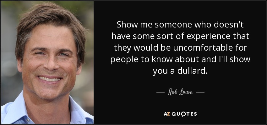 Show me someone who doesn't have some sort of experience that they would be uncomfortable for people to know about and I'll show you a dullard. - Rob Lowe