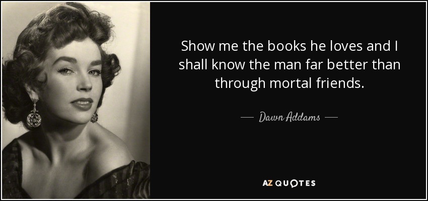 Show me the books he loves and I shall know the man far better than through mortal friends. - Dawn Addams