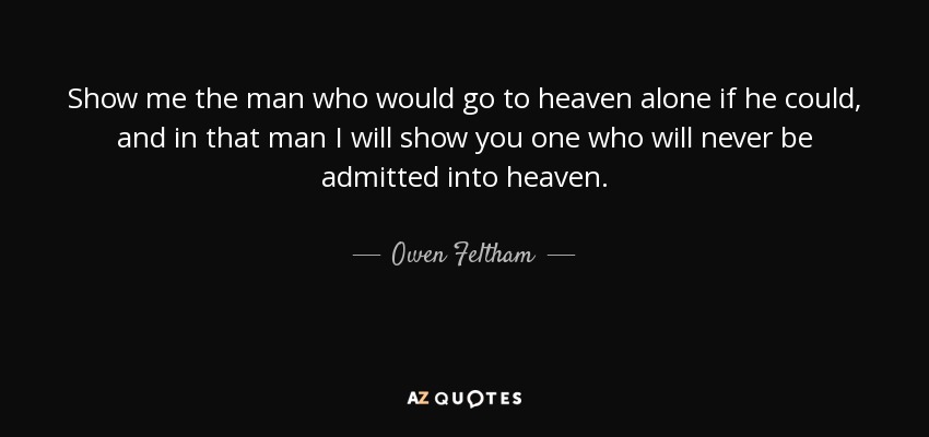 Show me the man who would go to heaven alone if he could, and in that man I will show you one who will never be admitted into heaven. - Owen Feltham