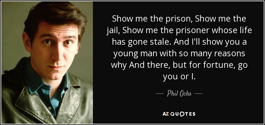Show me the prison, Show me the jail, Show me the prisoner whose life has gone stale. And I'll show you a young man with so many reasons why And there, but for fortune, go you or I. - Phil Ochs