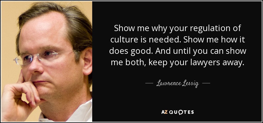 Show me why your regulation of culture is needed. Show me how it does good. And until you can show me both, keep your lawyers away. - Lawrence Lessig