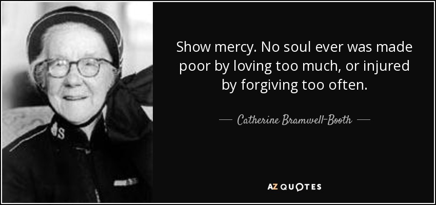 Show mercy. No soul ever was made poor by loving too much, or injured by forgiving too often. - Catherine Bramwell-Booth