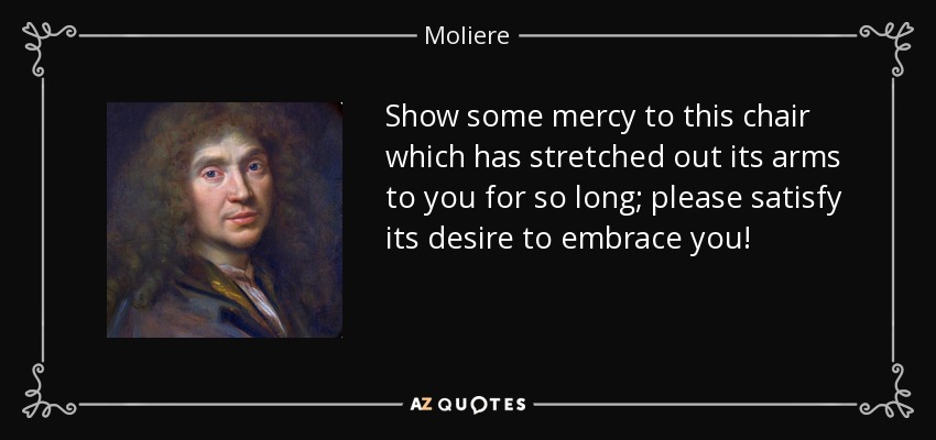 Show some mercy to this chair which has stretched out its arms to you for so long; please satisfy its desire to embrace you! - Moliere