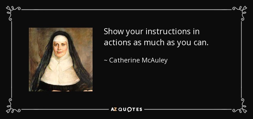 Show your instructions in actions as much as you can. - Catherine McAuley
