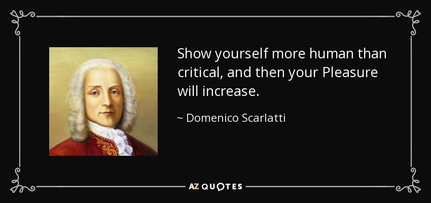 Show yourself more human than critical, and then your Pleasure will increase. - Domenico Scarlatti