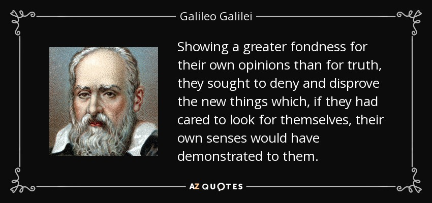 Showing a greater fondness for their own opinions than for truth, they sought to deny and disprove the new things which, if they had cared to look for themselves, their own senses would have demonstrated to them. - Galileo Galilei
