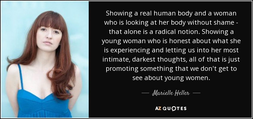 Showing a real human body and a woman who is looking at her body without shame - that alone is a radical notion. Showing a young woman who is honest about what she is experiencing and letting us into her most intimate, darkest thoughts, all of that is just promoting something that we don't get to see about young women. - Marielle Heller