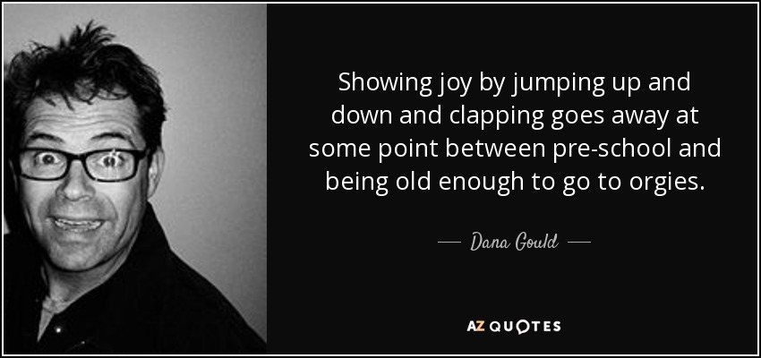 Showing joy by jumping up and down and clapping goes away at some point between pre-school and being old enough to go to orgies. - Dana Gould