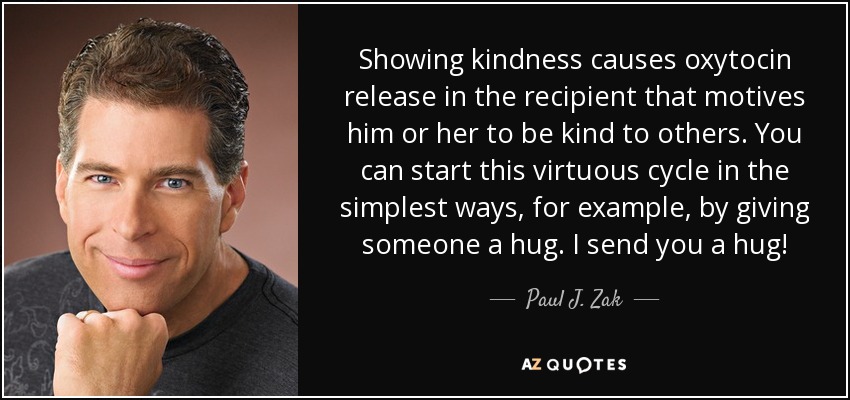 Showing kindness causes oxytocin release in the recipient that motives him or her to be kind to others. You can start this virtuous cycle in the simplest ways, for example, by giving someone a hug. I send you a hug! - Paul J. Zak