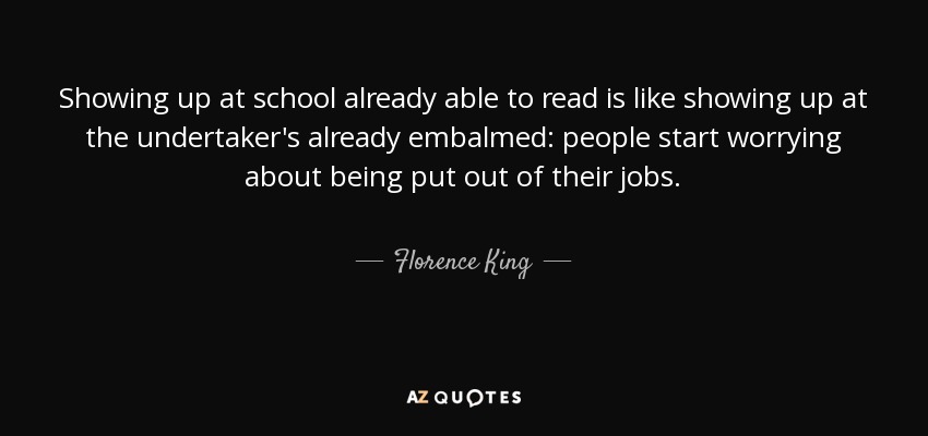 Showing up at school already able to read is like showing up at the undertaker's already embalmed: people start worrying about being put out of their jobs. - Florence King