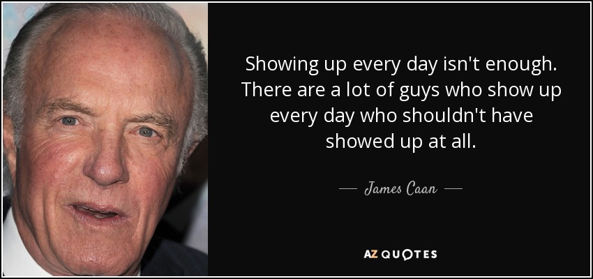 Showing up every day isn't enough. There are a lot of guys who show up every day who shouldn't have showed up at all. - James Caan