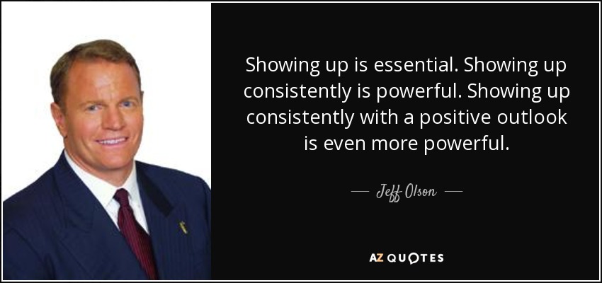 Showing up is essential. Showing up consistently is powerful. Showing up consistently with a positive outlook is even more powerful. - Jeff Olson