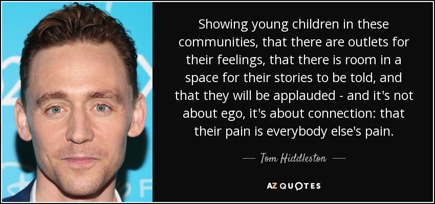 Showing young children in these communities, that there are outlets for their feelings, that there is room in a space for their stories to be told, and that they will be applauded - and it's not about ego, it's about connection: that their pain is everybody else's pain. - Tom Hiddleston