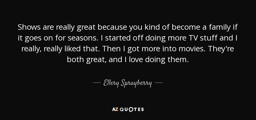 Shows are really great because you kind of become a family if it goes on for seasons. I started off doing more TV stuff and I really, really liked that. Then I got more into movies. They're both great, and I love doing them. - Ellery Sprayberry
