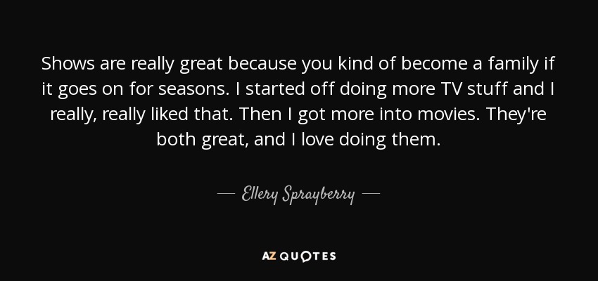 Shows are really great because you kind of become a family if it goes on for seasons. I started off doing more TV stuff and I really, really liked that. Then I got more into movies. They're both great, and I love doing them. - Ellery Sprayberry