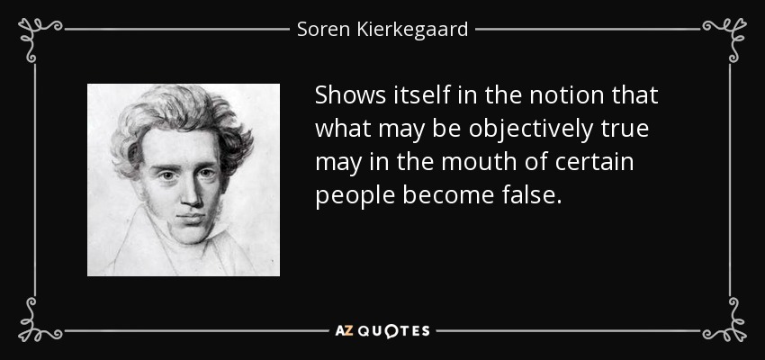 Shows itself in the notion that what may be objectively true may in the mouth of certain people become false. - Soren Kierkegaard