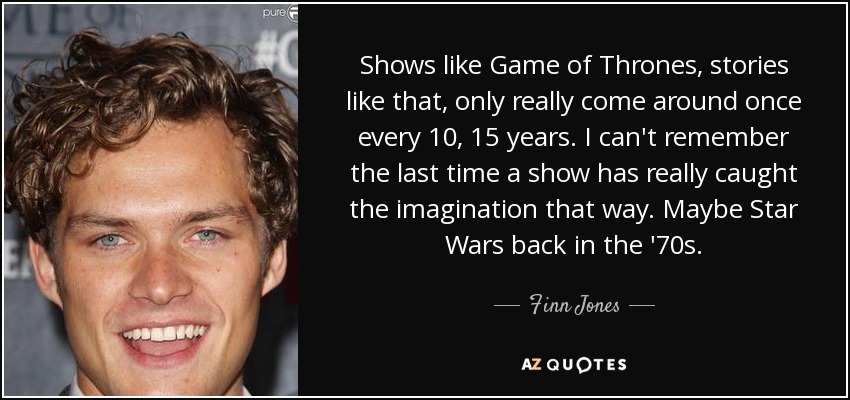 Shows like Game of Thrones, stories like that, only really come around once every 10, 15 years. I can't remember the last time a show has really caught the imagination that way. Maybe Star Wars back in the '70s. - Finn Jones