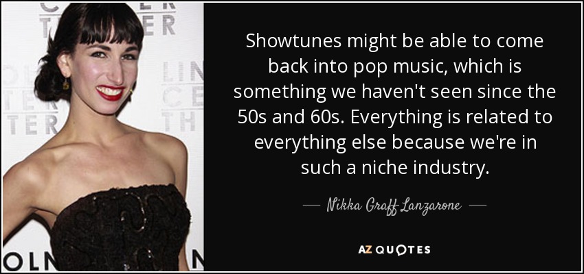 Showtunes might be able to come back into pop music, which is something we haven't seen since the 50s and 60s. Everything is related to everything else because we're in such a niche industry. - Nikka Graff Lanzarone