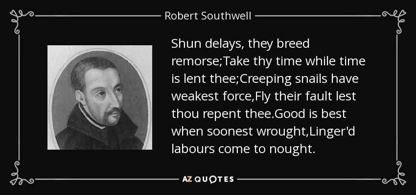 Shun delays, they breed remorse;Take thy time while time is lent thee;Creeping snails have weakest force,Fly their fault lest thou repent thee.Good is best when soonest wrought,Linger'd labours come to nought. - Robert Southwell