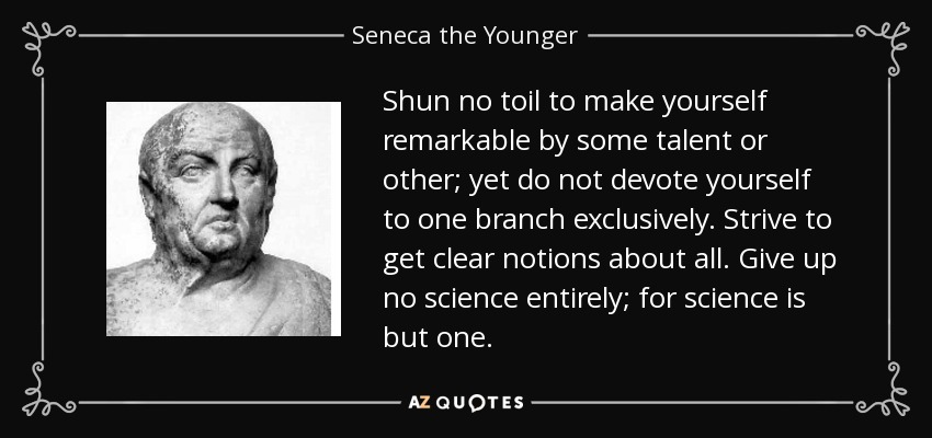 Shun no toil to make yourself remarkable by some talent or other; yet do not devote yourself to one branch exclusively. Strive to get clear notions about all. Give up no science entirely; for science is but one. - Seneca the Younger