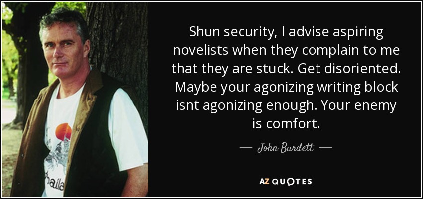 Shun security, I advise aspiring novelists when they complain to me that they are stuck. Get disoriented. Maybe your agonizing writing block isnt agonizing enough. Your enemy is comfort. - John Burdett