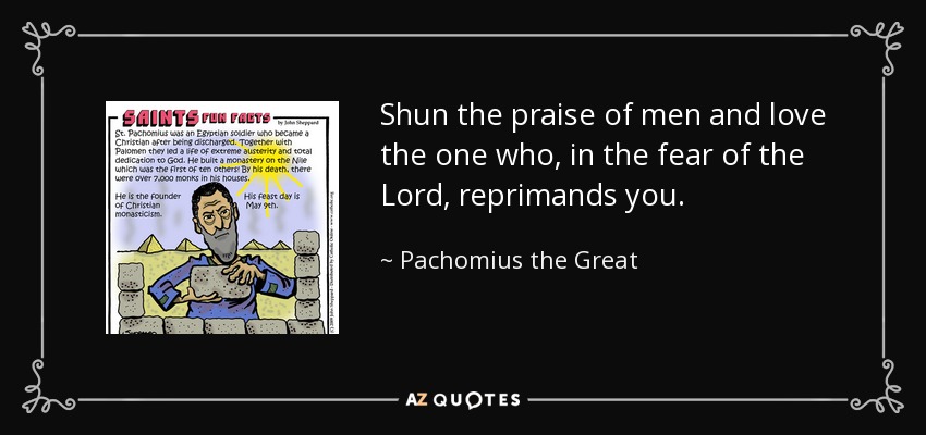 Shun the praise of men and love the one who, in the fear of the Lord, reprimands you. - Pachomius the Great