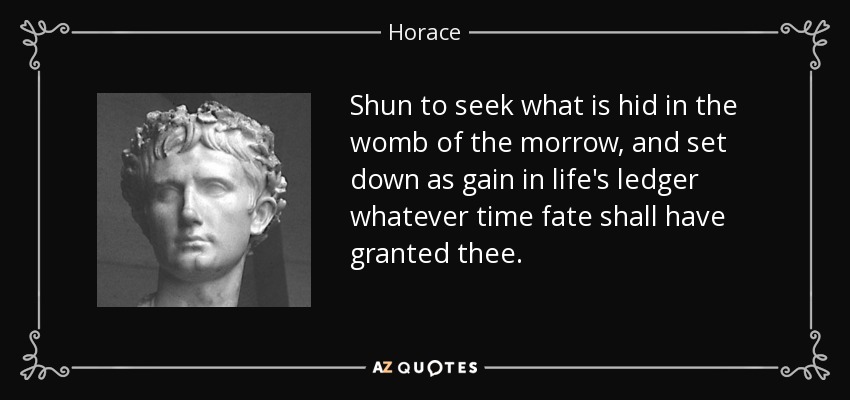 Shun to seek what is hid in the womb of the morrow, and set down as gain in life's ledger whatever time fate shall have granted thee. - Horace