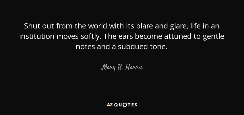 Shut out from the world with its blare and glare, life in an institution moves softly. The ears become attuned to gentle notes and a subdued tone. - Mary B. Harris