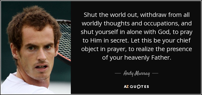 Shut the world out, withdraw from all worldly thoughts and occupations, and shut yourself in alone with God, to pray to Him in secret. Let this be your chief object in prayer, to realize the presence of your heavenly Father. - Andy Murray