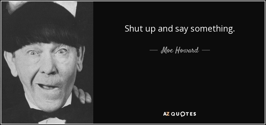 Shut up and say something. - Moe Howard