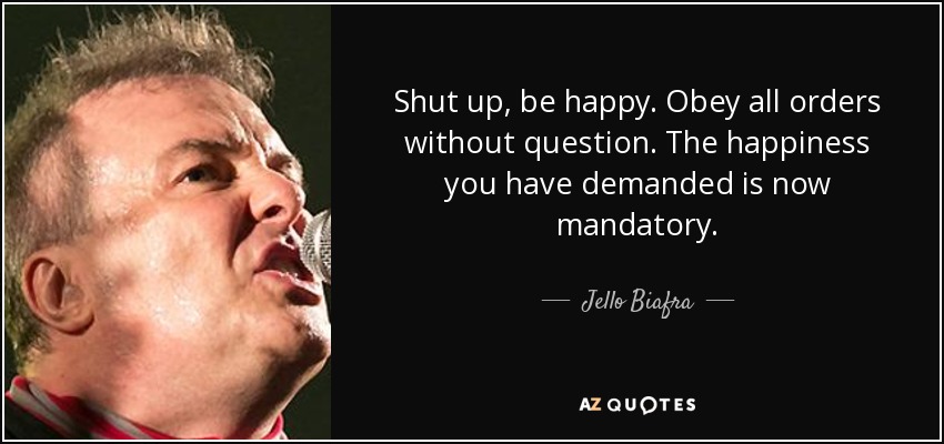 Shut up, be happy. Obey all orders without question. The happiness you have demanded is now mandatory. - Jello Biafra
