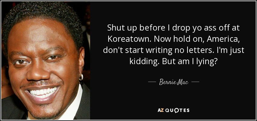 Shut up before I drop yo ass off at Koreatown. Now hold on, America, don't start writing no letters. I'm just kidding. But am I lying? - Bernie Mac