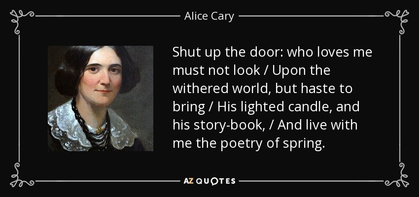 Shut up the door: who loves me must not look / Upon the withered world, but haste to bring / His lighted candle, and his story-book, / And live with me the poetry of spring. - Alice Cary