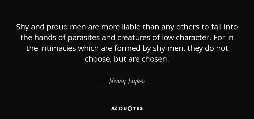 Shy and proud men are more liable than any others to fall into the hands of parasites and creatures of low character. For in the intimacies which are formed by shy men, they do not choose, but are chosen. - Henry Taylor