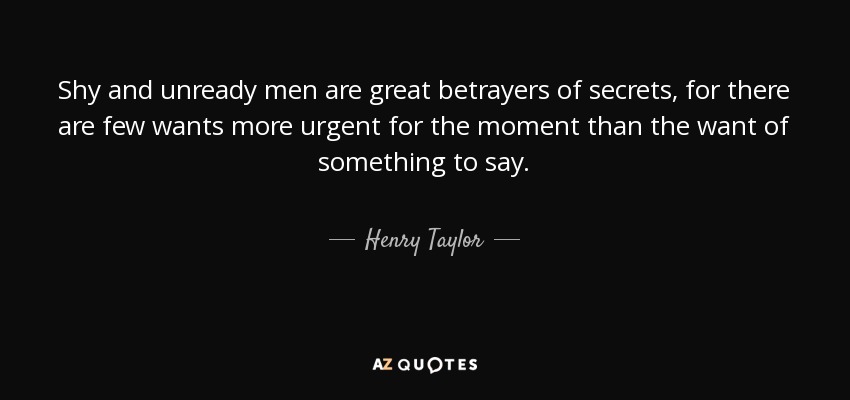 Shy and unready men are great betrayers of secrets, for there are few wants more urgent for the moment than the want of something to say. - Henry Taylor