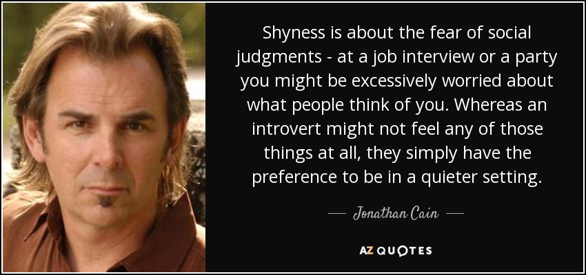 Shyness is about the fear of social judgments - at a job interview or a party you might be excessively worried about what people think of you. Whereas an introvert might not feel any of those things at all, they simply have the preference to be in a quieter setting. - Jonathan Cain