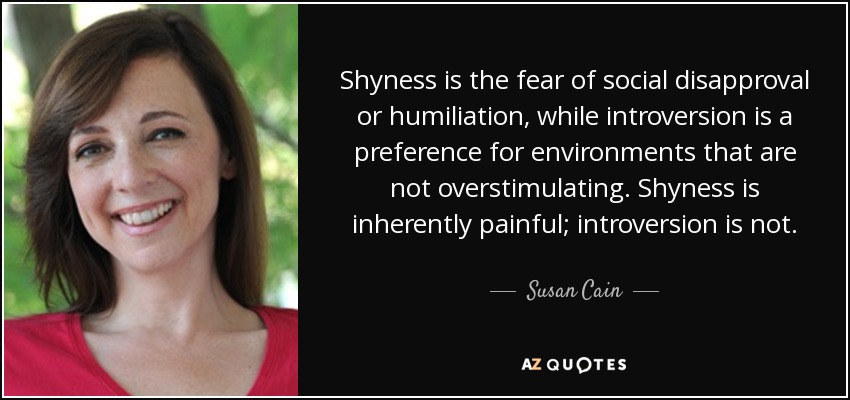 Shyness is the fear of social disapproval or humiliation, while introversion is a preference for environments that are not overstimulating. Shyness is inherently painful; introversion is not. - Susan Cain