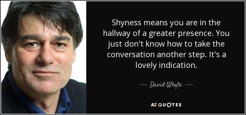 Shyness means you are in the hallway of a greater presence. You just don't know how to take the conversation another step. It's a lovely indication. - David Whyte