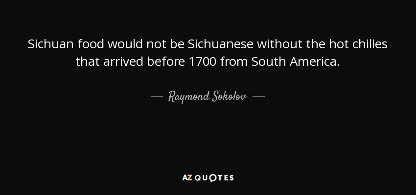 Sichuan food would not be Sichuanese without the hot chilies that arrived before 1700 from South America. - Raymond Sokolov