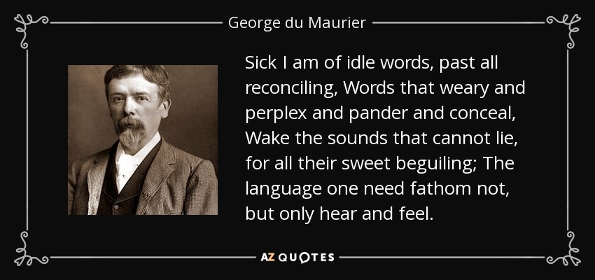 Sick I am of idle words, past all reconciling, Words that weary and perplex and pander and conceal, Wake the sounds that cannot lie, for all their sweet beguiling; The language one need fathom not, but only hear and feel. - George du Maurier